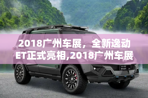 2018广州车展，全新逸动ET正式亮相,2018广州车展：全新逸动ET正式亮相