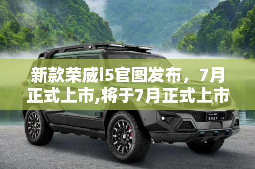 新款荣威i5官图发布，7月正式上市,将于7月正式上市 新款荣威i5官图发布