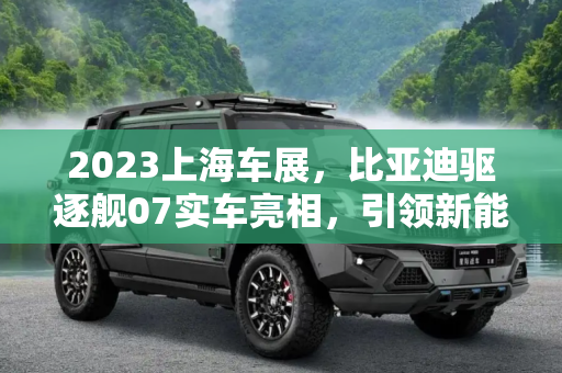 2023上海车展，比亚迪驱逐舰07实车亮相，引领新能源未来,2023上海车展：比亚迪驱逐舰07实车亮相