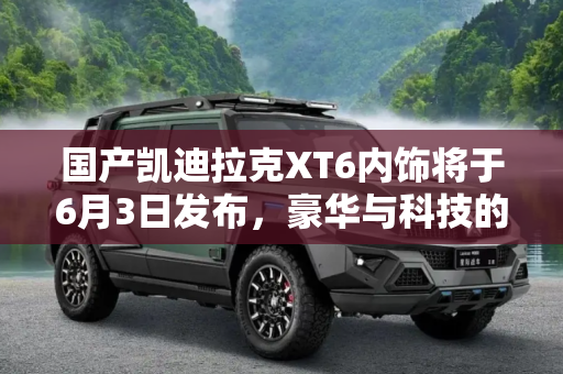 国产凯迪拉克XT6内饰将于6月3日发布，豪华与科技的完美融合,国产凯迪拉克XT6内饰将于6月3日发布