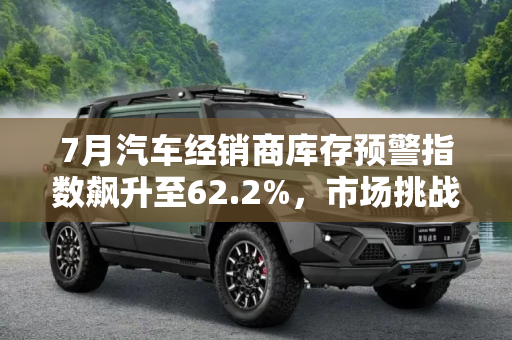 7月汽车经销商库存预警指数飙升至62.2%，市场挑战与应对策略,7月汽车经销商库存预警指数达62.2%