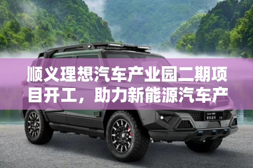 顺义理想汽车产业园二期项目开工，助力新能源汽车产业腾飞,顺义理想汽车产业园二期项目开工！
