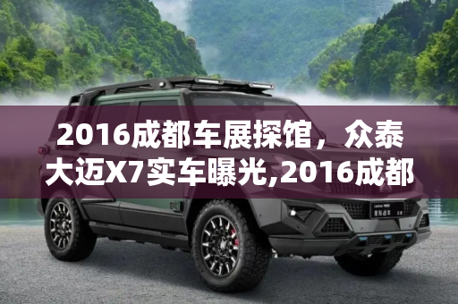 2016成都车展探馆，众泰大迈X7实车曝光,2016成都车展探馆：众泰大迈X7实车曝光