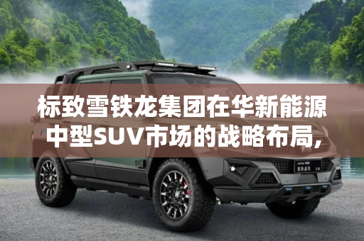 标致雪铁龙集团在华新能源中型SUV市场的战略布局,中型SUV/新能源等 标致雪铁龙在华计划