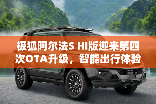 极狐阿尔法S HI版迎来第四次OTA升级，智能出行体验再升级,极狐阿尔法S HI版迎来第四次OTA升级