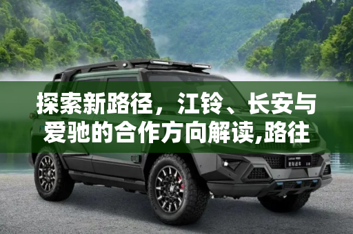 探索新路径，江铃、长安与爱驰的合作方向解读,路往哪走？解读江铃/长安/爱驰合作方向