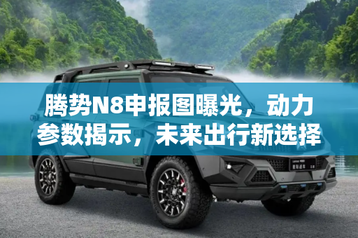 腾势N8申报图曝光，动力参数揭示，未来出行新选择,动力参数曝光 腾势N8申报图终于来了