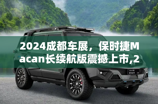 2024成都车展，保时捷Macan长续航版震撼上市,2024成都车展：保时捷Macan长续航上市