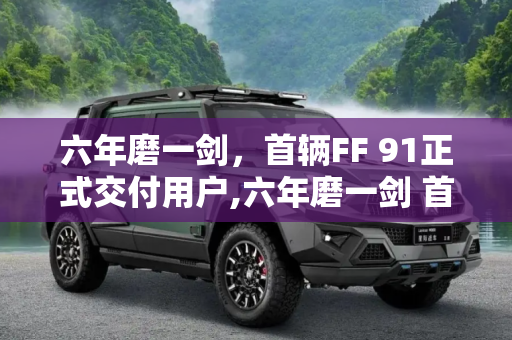 六年磨一剑，首辆FF 91正式交付用户,六年磨一剑 首辆FF 91正式交付用户