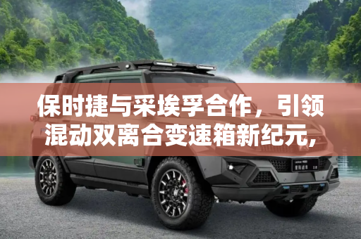 保时捷与采埃孚合作，引领混动双离合变速箱新纪元,供给保时捷 聊采埃孚混动双离合变速箱