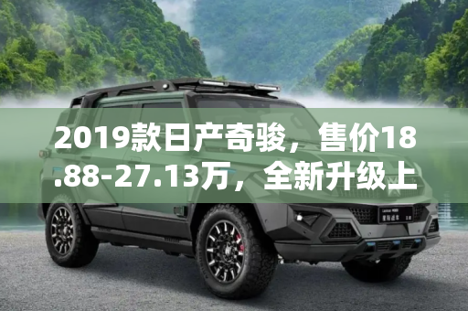 2019款日产奇骏，售价18.88-27.13万，全新升级上市,售18.88-27.13万 2019款日产奇骏上市