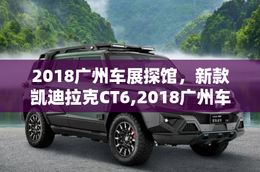 2018广州车展探馆，新款凯迪拉克CT6,2018广州车展探馆：新款凯迪拉克CT6