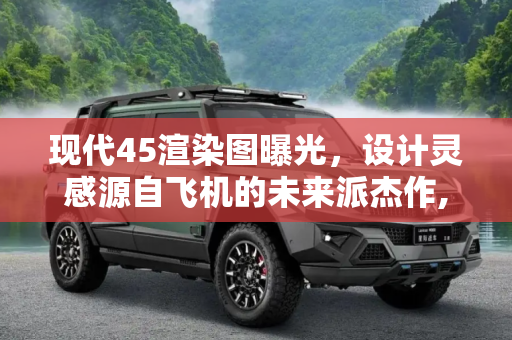 现代45渲染图曝光，设计灵感源自飞机的未来派杰作,设计灵感来源于飞机 现代45渲染图曝光