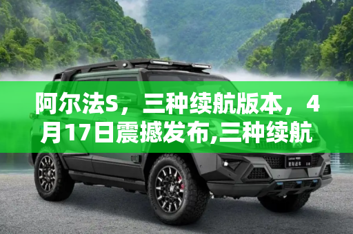 阿尔法S，三种续航版本，4月17日震撼发布,三种续航可选 阿尔法S将于4月17日发布