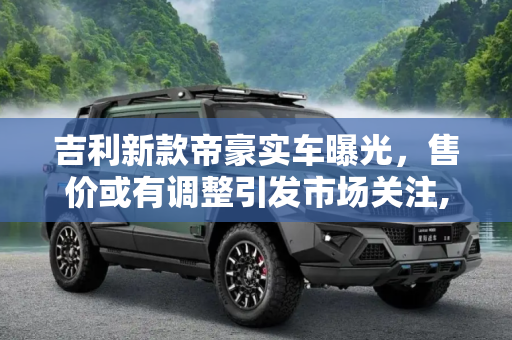 吉利新款帝豪实车曝光，售价或有调整引发市场关注,售价或有调整 吉利新款帝豪实车曝光