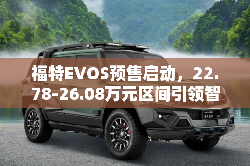 福特EVOS预售启动，22.78-26.08万元区间引领智能SUV新潮流,22.78-26.08万元 福特EVOS正式启动预售
