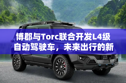 博郡与Torc联合开发L4级自动驾驶车，未来出行的新篇章,博郡与Torc联合开发L4级自动驾驶车