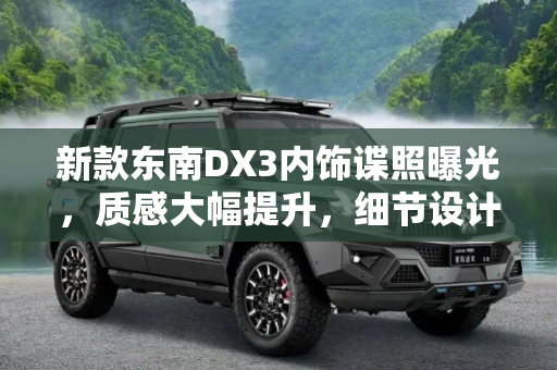 新款东南DX3内饰谍照曝光，质感大幅提升，细节设计彰显匠心,质感大幅提升 新款东南DX3内饰谍照