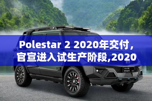 Polestar 2 2020年交付，官宣进入试生产阶段,2020年交付 Polestar 2官宣进入试生产