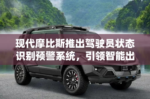 现代摩比斯推出驾驶员状态识别预警系统，引领智能出行新纪元,识别驾驶员状态 现代摩比斯推预警系统
