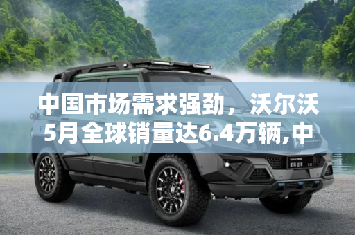 中国市场需求强劲，沃尔沃5月全球销量达6.4万辆,中国贡献最大 沃尔沃5月全球售6.4万辆