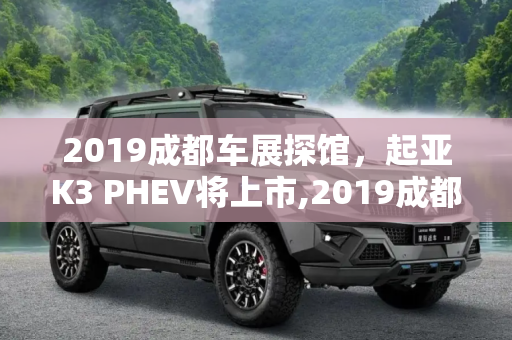 2019成都车展探馆，起亚K3 PHEV将上市,2019成都车展探馆：起亚K3 PHEV将上市