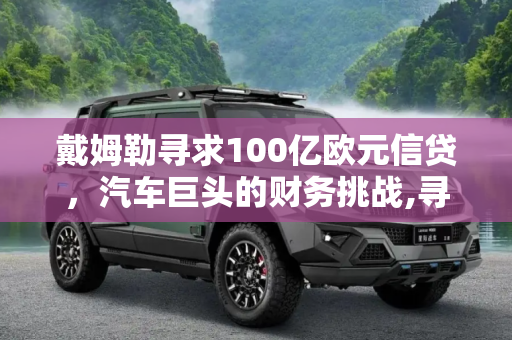 戴姆勒寻求100亿欧元信贷，汽车巨头的财务挑战,寻求100亿欧元信贷 戴姆勒也缺钱了？