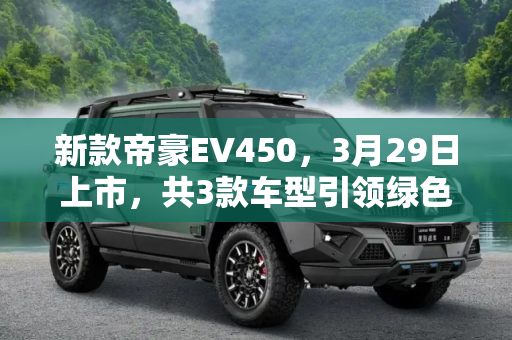 新款帝豪EV450，3月29日上市，共3款车型引领绿色出行新风尚,共3款车型 新款帝豪EV450将3月29日上市