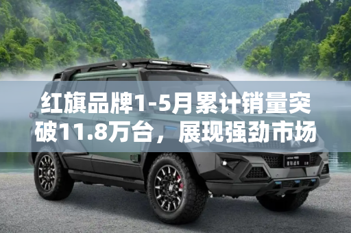红旗品牌1-5月累计销量突破11.8万台，展现强劲市场表现,累计销量11.8万台 红旗公布1-5月销数据