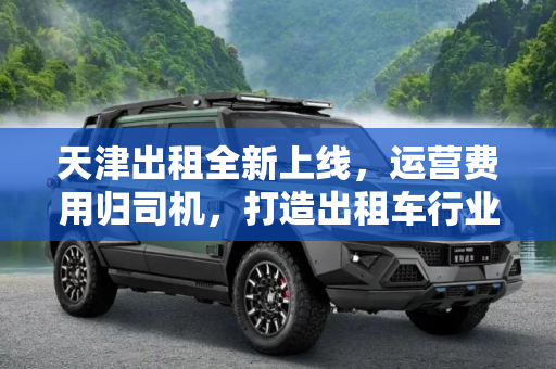 天津出租全新上线，运营费用归司机，打造出租车行业新生态,运营费用归司机！“天津出租”正式上线