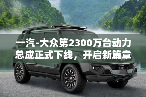 一汽-大众第2300万台动力总成正式下线，开启新篇章，引领行业新发展,一汽-大众第2300万台动力总成正式下线