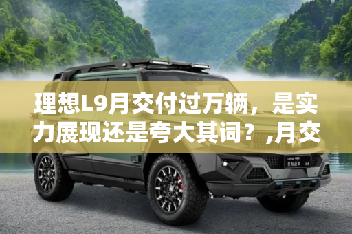 理想L9月交付过万辆，是实力展现还是夸大其词？,月交付过万辆 理想L9是不是在吹牛？
