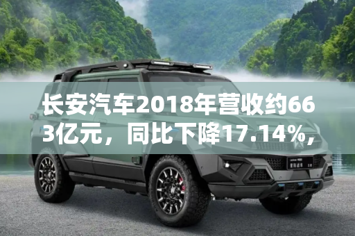 长安汽车2018年营收约663亿元，同比下降17.14%,降17.14% 2018年长安汽车营收约663亿元