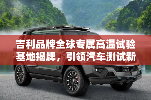 吉利品牌全球专属高温试验基地揭牌，引领汽车测试新纪元,吉利品牌全球专属高温试验基地揭牌