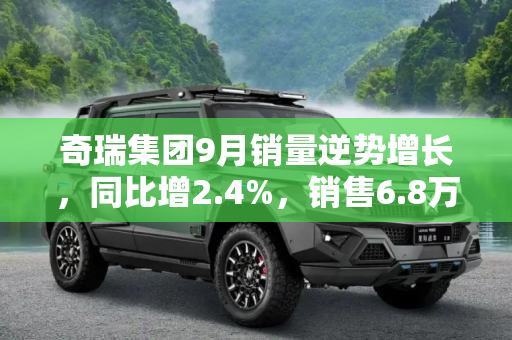 奇瑞集团9月销量逆势增长，同比增2.4%，销售6.8万辆,同比增2.4% 奇瑞集团9月销售6.8万辆