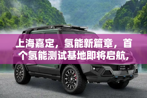 上海嘉定，氢能新篇章，首个氢能测试基地即将启航,上海首个氢能测试基地将在嘉定开工建设