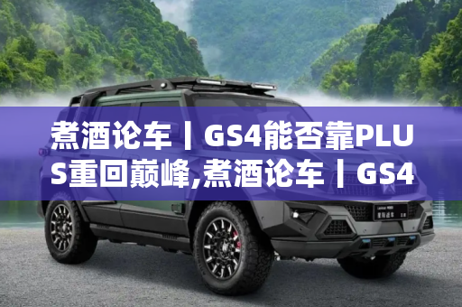 煮酒论车丨GS4能否靠PLUS重回巅峰,煮酒论车丨GS4能否靠“PLUS”重回巅峰