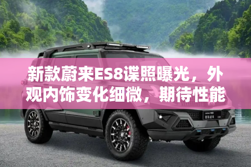 新款蔚来ES8谍照曝光，外观内饰变化细微，期待性能升级,外观内饰变化不大 新款蔚来ES8最新谍照
