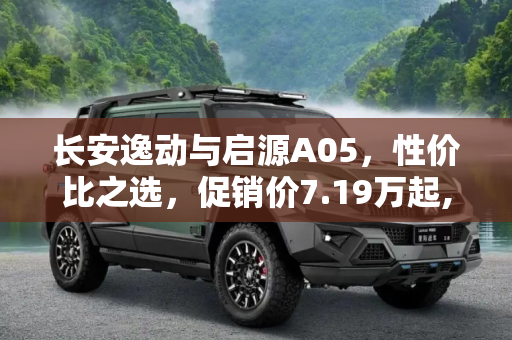 长安逸动与启源A05，性价比之选，促销价7.19万起,长安逸动/启源A05促销：7.19/7.89万起