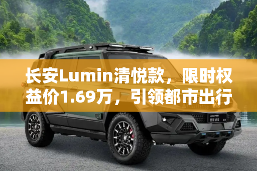 长安Lumin清悦款，限时权益价1.69万，引领都市出行新风尚,限时权益价1.69万 长安Lumin清悦款上市