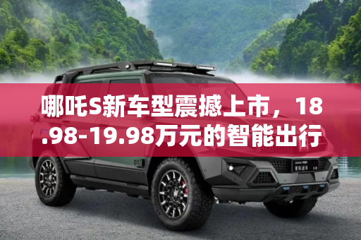 哪吒S新车型震撼上市，18.98-19.98万元的智能出行新选择,售18.98-19.98万元 哪吒S新车型上市