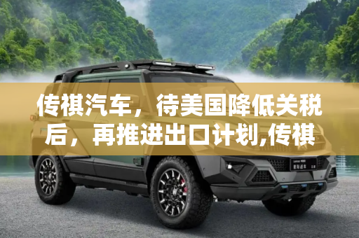 传祺汽车，待美国降低关税后，再推进出口计划,传祺：等美国降低关税再考虑出口计划