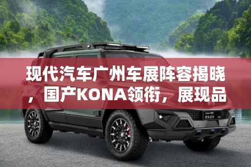 现代汽车广州车展阵容揭晓，国产KONA领衔，展现品牌新势力,国产KONA或亮相 现代广州车展阵容公布