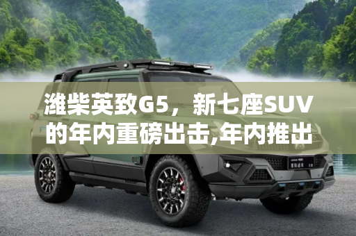 潍柴英致G5，新七座SUV的年内重磅出击,年内推出 潍柴英致新七座SUV定名英致G5