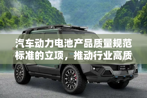 汽车动力电池产品质量规范标准的立项，推动行业高质量发展,汽车动力电池产品质量规范标准将立项
