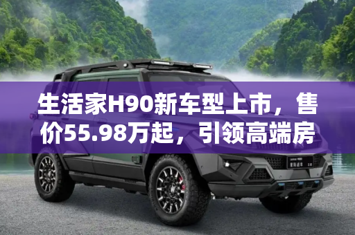 生活家H90新车型上市，售价55.98万起，引领高端房车新风尚,售55.98万起 生活家H90新增车型上市