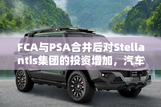 FCA与PSA合并后对Stellantis集团的投资增加，汽车行业的新篇章,FCA与PSA增加对Stellantis集团的投资