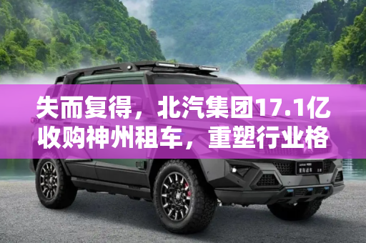 失而复得，北汽集团17.1亿收购神州租车，重塑行业格局,失而复得 北汽将以17.1亿收购神州租车