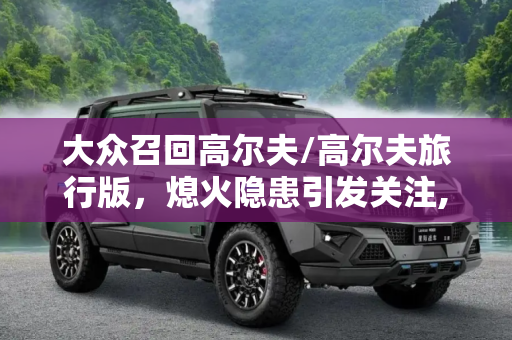 大众召回高尔夫/高尔夫旅行版，熄火隐患引发关注,熄火隐患 大众召回高尔夫/高尔夫旅行版