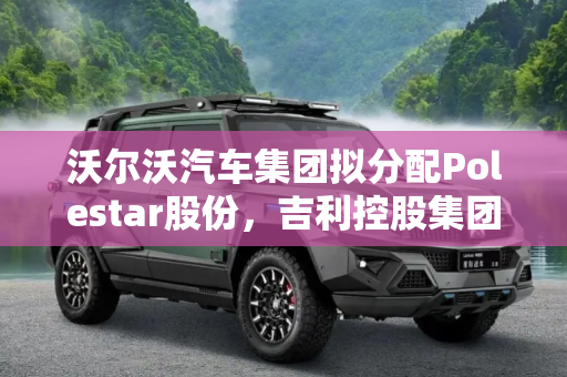 沃尔沃汽车集团拟分配Polestar股份，吉利控股集团将受益,沃尔沃拟将其Polestar股份分配给吉利